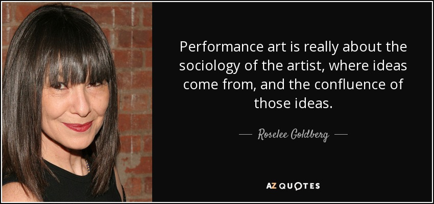 Performance art is really about the sociology of the artist, where ideas come from, and the confluence of those ideas. - Roselee Goldberg