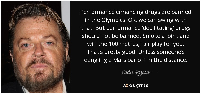 Performance enhancing drugs are banned in the Olympics. OK, we can swing with that. But performance 'debilitating' drugs should not be banned. Smoke a joint and win the 100 metres, fair play for you. That's pretty good. Unless someone's dangling a Mars bar off in the distance. - Eddie Izzard