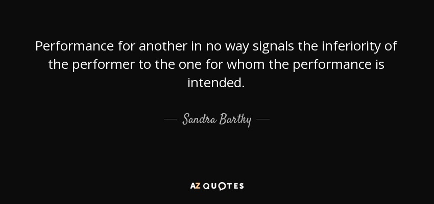 Performance for another in no way signals the inferiority of the performer to the one for whom the performance is intended. - Sandra Bartky