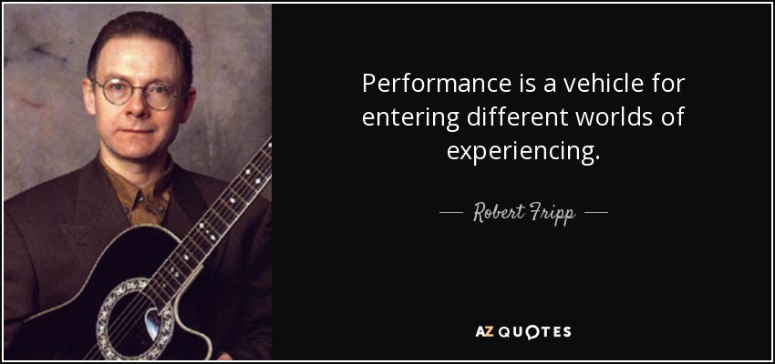 Performance is a vehicle for entering different worlds of experiencing. - Robert Fripp