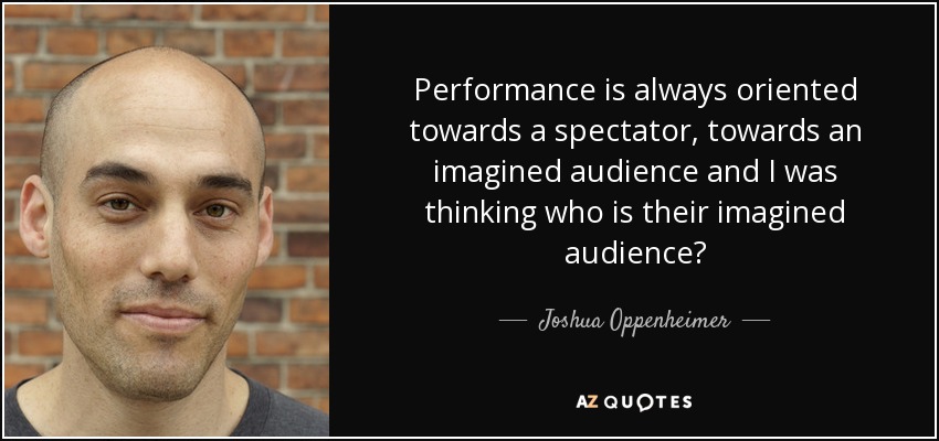 Performance is always oriented towards a spectator, towards an imagined audience and I was thinking who is their imagined audience? - Joshua Oppenheimer