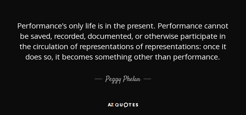 Performance's only life is in the present. Performance cannot be saved, recorded, documented, or otherwise participate in the circulation of representations of representations: once it does so, it becomes something other than performance. - Peggy Phelan