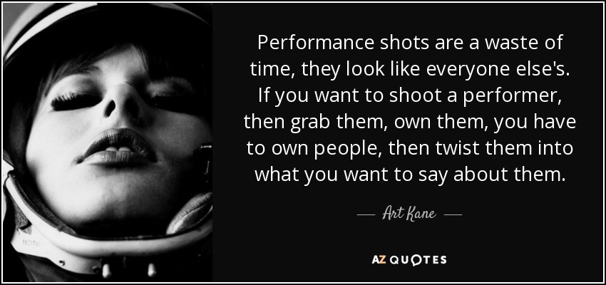 Performance shots are a waste of time, they look like everyone else's. If you want to shoot a performer, then grab them, own them, you have to own people, then twist them into what you want to say about them. - Art Kane