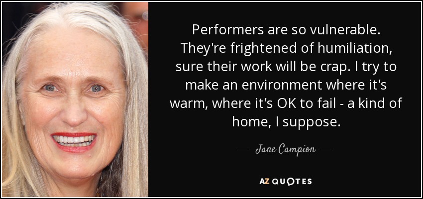 Performers are so vulnerable. They're frightened of humiliation, sure their work will be crap. I try to make an environment where it's warm, where it's OK to fail - a kind of home, I suppose. - Jane Campion
