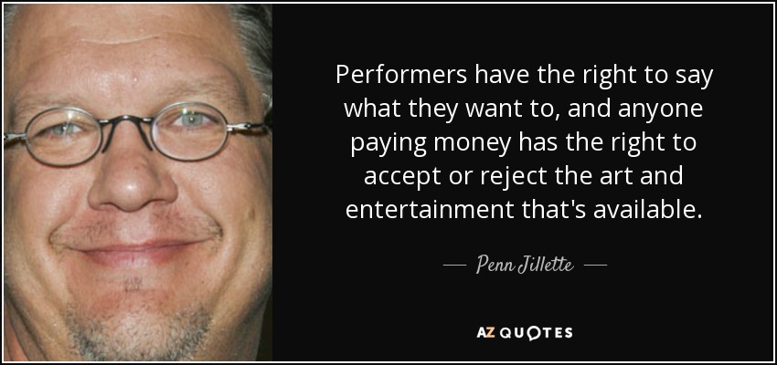 Performers have the right to say what they want to, and anyone paying money has the right to accept or reject the art and entertainment that's available. - Penn Jillette