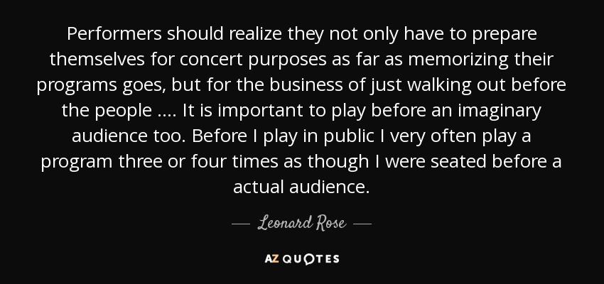 Performers should realize they not only have to prepare themselves for concert purposes as far as memorizing their programs goes, but for the business of just walking out before the people …. It is important to play before an imaginary audience too. Before I play in public I very often play a program three or four times as though I were seated before a actual audience. - Leonard Rose