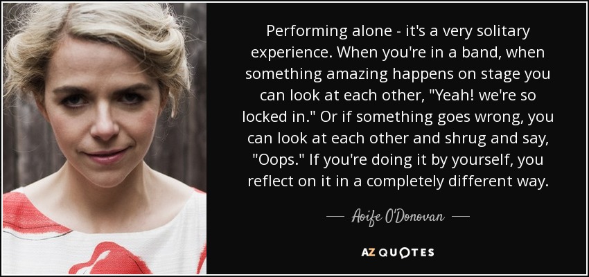 Performing alone - it's a very solitary experience. When you're in a band, when something amazing happens on stage you can look at each other, 