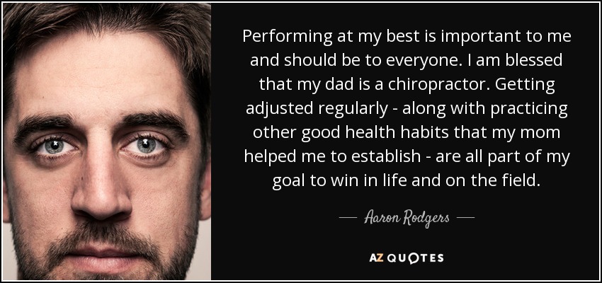 Performing at my best is important to me and should be to everyone. I am blessed that my dad is a chiropractor. Getting adjusted regularly - along with practicing other good health habits that my mom helped me to establish - are all part of my goal to win in life and on the field. - Aaron Rodgers