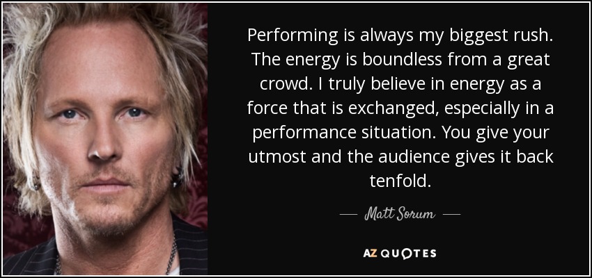 Performing is always my biggest rush. The energy is boundless from a great crowd. I truly believe in energy as a force that is exchanged, especially in a performance situation. You give your utmost and the audience gives it back tenfold. - Matt Sorum