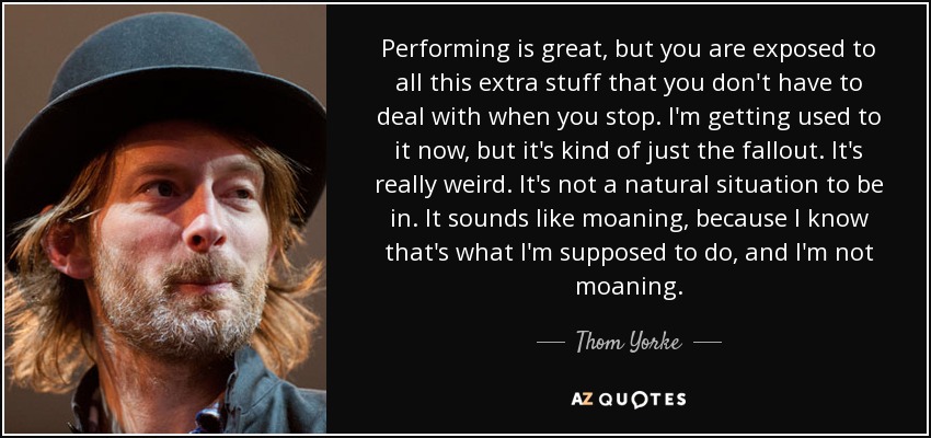 Performing is great, but you are exposed to all this extra stuff that you don't have to deal with when you stop. I'm getting used to it now, but it's kind of just the fallout. It's really weird. It's not a natural situation to be in. It sounds like moaning, because I know that's what I'm supposed to do, and I'm not moaning. - Thom Yorke