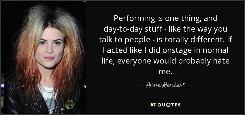 Performing is one thing, and day-to-day stuff - like the way you talk to people - is totally different. If I acted like I did onstage in normal life, everyone would probably hate me. - Alison Mosshart