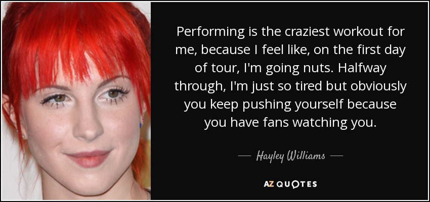 Performing is the craziest workout for me, because I feel like, on the first day of tour, I'm going nuts. Halfway through, I'm just so tired but obviously you keep pushing yourself because you have fans watching you. - Hayley Williams