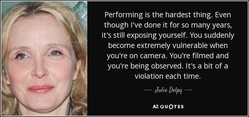 Performing is the hardest thing. Even though I've done it for so many years, it's still exposing yourself. You suddenly become extremely vulnerable when you're on camera. You're filmed and you're being observed. It's a bit of a violation each time. - Julie Delpy