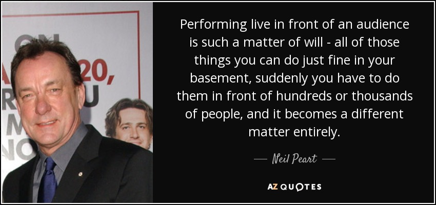 Performing live in front of an audience is such a matter of will - all of those things you can do just fine in your basement, suddenly you have to do them in front of hundreds or thousands of people, and it becomes a different matter entirely. - Neil Peart