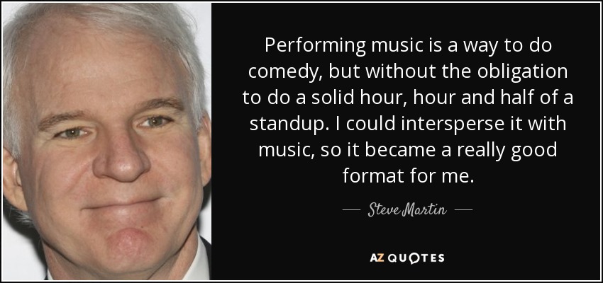 Performing music is a way to do comedy, but without the obligation to do a solid hour, hour and half of a standup. I could intersperse it with music, so it became a really good format for me. - Steve Martin