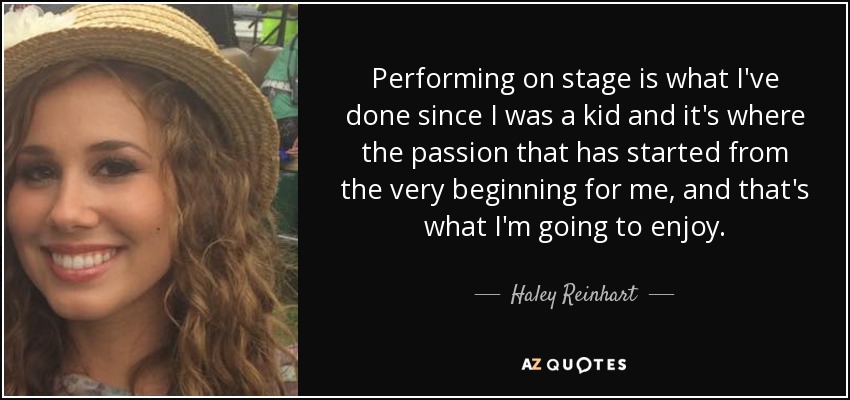 Performing on stage is what I've done since I was a kid and it's where the passion that has started from the very beginning for me, and that's what I'm going to enjoy. - Haley Reinhart