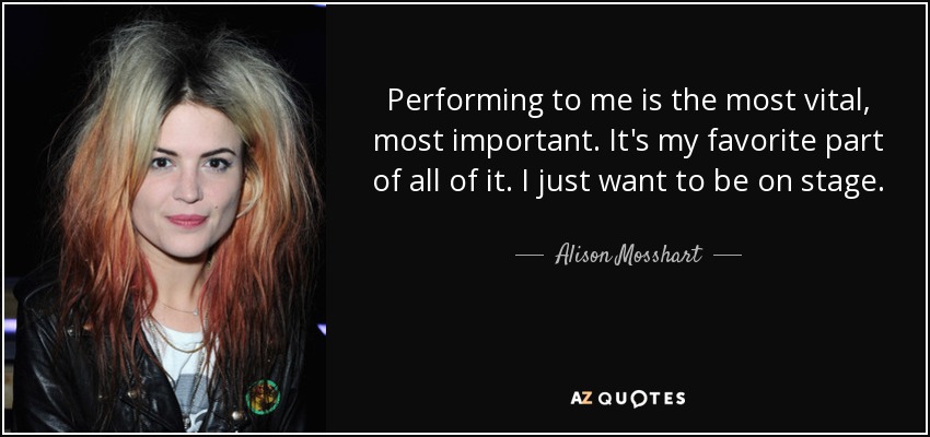 Performing to me is the most vital, most important. It's my favorite part of all of it. I just want to be on stage. - Alison Mosshart