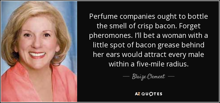 Perfume companies ought to bottle the smell of crisp bacon. Forget pheromones. I’ll bet a woman with a little spot of bacon grease behind her ears would attract every male within a five-mile radius. - Blaize Clement