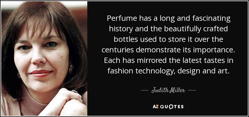 Perfume has a long and fascinating history and the beautifully crafted bottles used to store it over the centuries demonstrate its importance. Each has mirrored the latest tastes in fashion technology, design and art. - Judith Miller