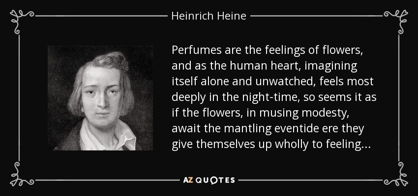 Perfumes are the feelings of flowers, and as the human heart, imagining itself alone and unwatched, feels most deeply in the night-time, so seems it as if the flowers, in musing modesty, await the mantling eventide ere they give themselves up wholly to feeling... - Heinrich Heine