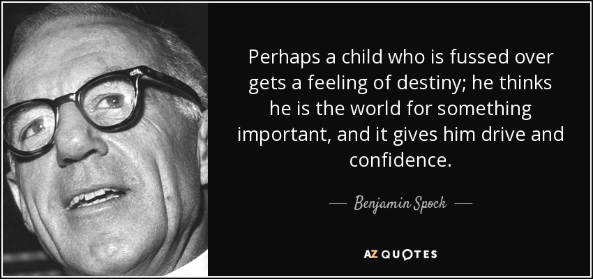 Perhaps a child who is fussed over gets a feeling of destiny; he thinks he is the world for something important, and it gives him drive and confidence. - Benjamin Spock