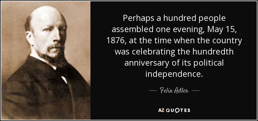 Perhaps a hundred people assembled one evening, May 15, 1876, at the time when the country was celebrating the hundredth anniversary of its political independence. - Felix Adler