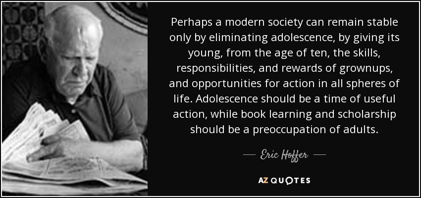 Perhaps a modern society can remain stable only by eliminating adolescence, by giving its young, from the age of ten, the skills, responsibilities, and rewards of grownups, and opportunities for action in all spheres of life. Adolescence should be a time of useful action, while book learning and scholarship should be a preoccupation of adults. - Eric Hoffer