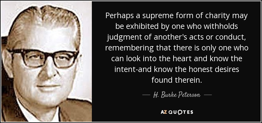 Perhaps a supreme form of charity may be exhibited by one who withholds judgment of another's acts or conduct, remembering that there is only one who can look into the heart and know the intent-and know the honest desires found therein. - H. Burke Peterson