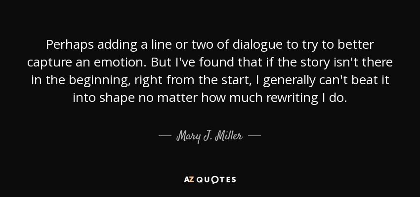 Perhaps adding a line or two of dialogue to try to better capture an emotion. But I've found that if the story isn't there in the beginning, right from the start, I generally can't beat it into shape no matter how much rewriting I do. - Mary J. Miller