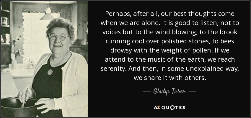 Perhaps, after all, our best thoughts come when we are alone. It is good to listen, not to voices but to the wind blowing, to the brook running cool over polished stones, to bees drowsy with the weight of pollen. If we attend to the music of the earth, we reach serenity. And then, in some unexplained way, we share it with others. - Gladys Taber