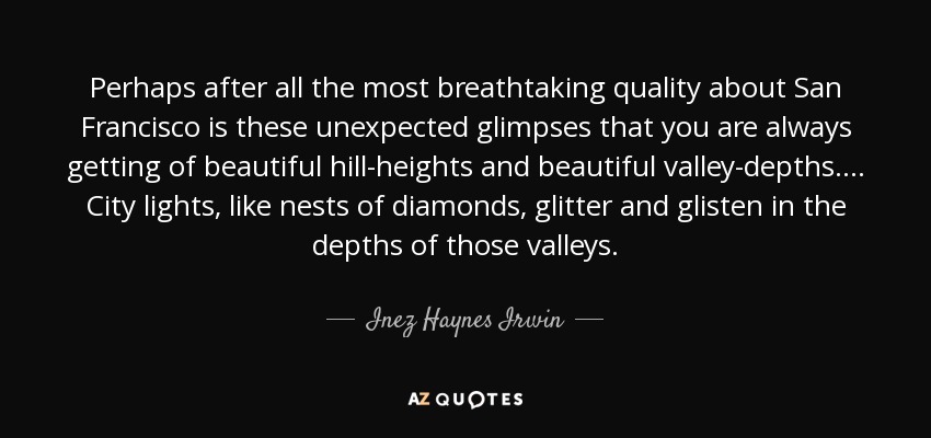 Perhaps after all the most breathtaking quality about San Francisco is these unexpected glimpses that you are always getting of beautiful hill-heights and beautiful valley-depths. ... City lights, like nests of diamonds, glitter and glisten in the depths of those valleys. - Inez Haynes Irwin