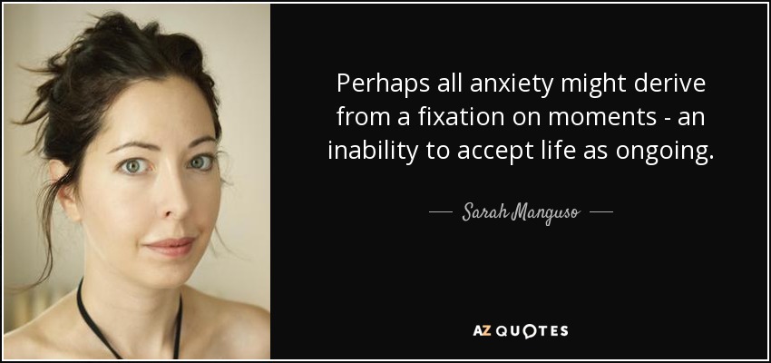 Perhaps all anxiety might derive from a fixation on moments - an inability to accept life as ongoing. - Sarah Manguso
