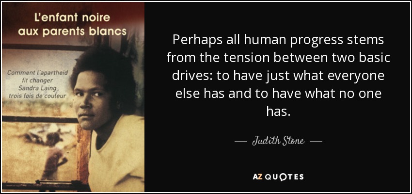 Perhaps all human progress stems from the tension between two basic drives: to have just what everyone else has and to have what no one has. - Judith Stone