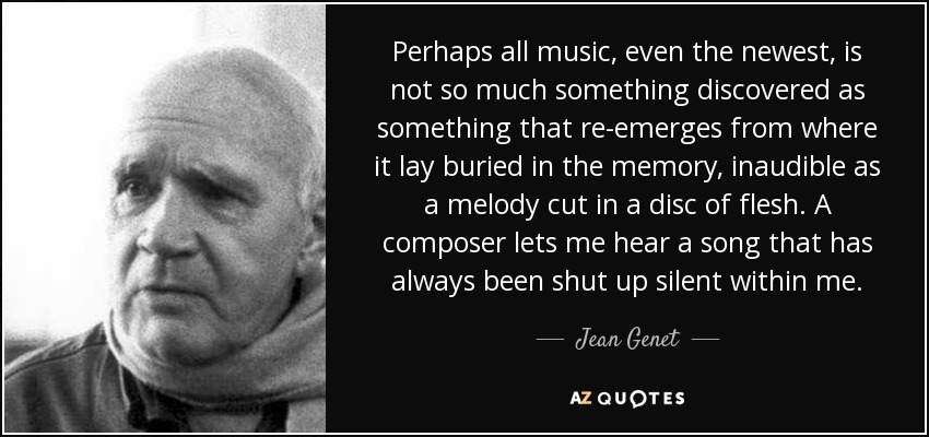 Perhaps all music, even the newest, is not so much something discovered as something that re-emerges from where it lay buried in the memory, inaudible as a melody cut in a disc of flesh. A composer lets me hear a song that has always been shut up silent within me. - Jean Genet