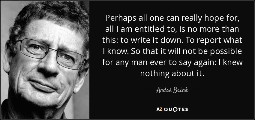 Perhaps all one can really hope for, all I am entitled to, is no more than this: to write it down. To report what I know. So that it will not be possible for any man ever to say again: I knew nothing about it. - André Brink