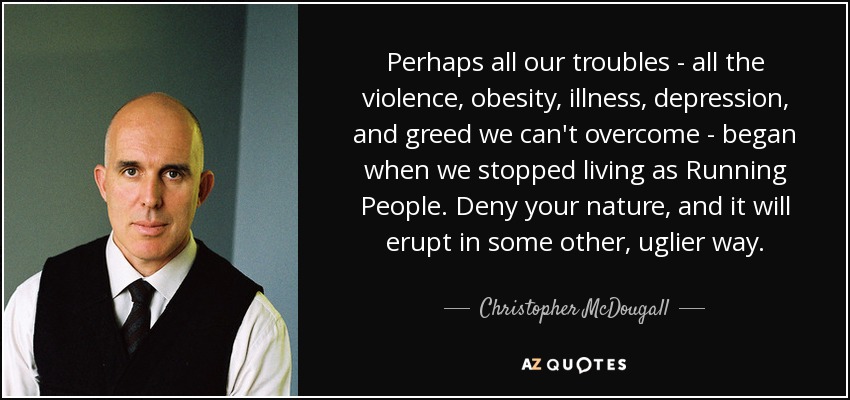 Perhaps all our troubles - all the violence, obesity, illness, depression, and greed we can't overcome - began when we stopped living as Running People. Deny your nature, and it will erupt in some other, uglier way. - Christopher McDougall