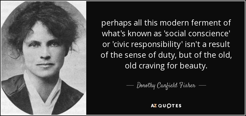 perhaps all this modern ferment of what's known as 'social conscience' or 'civic responsibility' isn't a result of the sense of duty, but of the old, old craving for beauty. - Dorothy Canfield Fisher