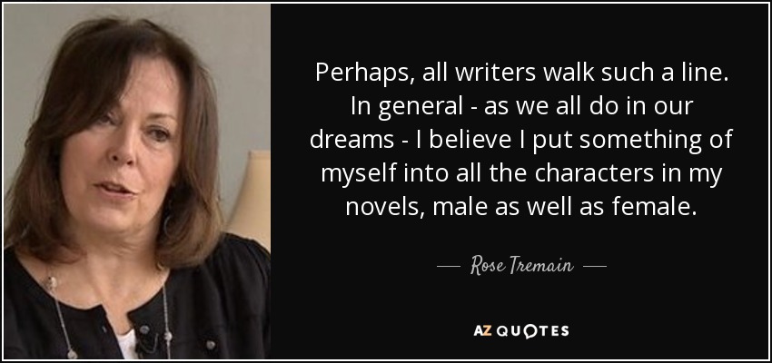 Perhaps, all writers walk such a line. In general - as we all do in our dreams - I believe I put something of myself into all the characters in my novels, male as well as female. - Rose Tremain