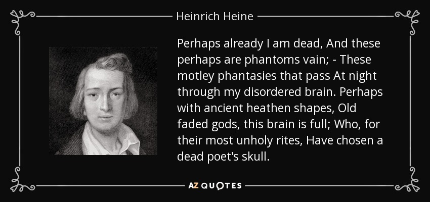 Perhaps already I am dead, And these perhaps are phantoms vain; - These motley phantasies that pass At night through my disordered brain. Perhaps with ancient heathen shapes, Old faded gods, this brain is full; Who, for their most unholy rites, Have chosen a dead poet's skull. - Heinrich Heine