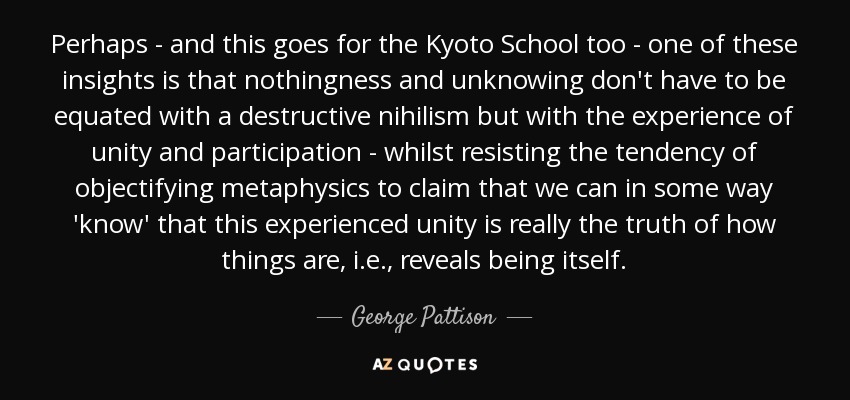 Perhaps - and this goes for the Kyoto School too - one of these insights is that nothingness and unknowing don't have to be equated with a destructive nihilism but with the experience of unity and participation - whilst resisting the tendency of objectifying metaphysics to claim that we can in some way 'know' that this experienced unity is really the truth of how things are, i.e., reveals being itself. - George Pattison