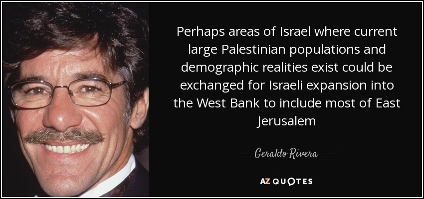 Perhaps areas of Israel where current large Palestinian populations and demographic realities exist could be exchanged for Israeli expansion into the West Bank to include most of East Jerusalem - Geraldo Rivera