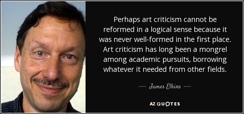 Perhaps art criticism cannot be reformed in a logical sense because it was never well-formed in the first place. Art criticism has long been a mongrel among academic pursuits, borrowing whatever it needed from other fields. - James Elkins