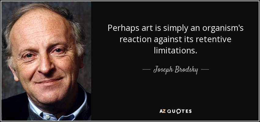 Perhaps art is simply an organism's reaction against its retentive limitations. - Joseph Brodsky