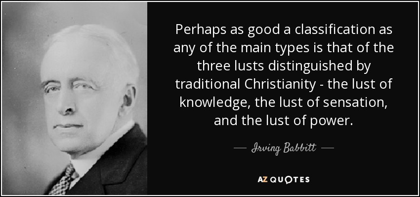 Perhaps as good a classification as any of the main types is that of the three lusts distinguished by traditional Christianity - the lust of knowledge, the lust of sensation, and the lust of power. - Irving Babbitt