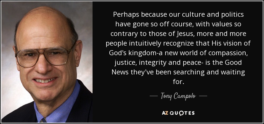 Perhaps because our culture and politics have gone so off course, with values so contrary to those of Jesus, more and more people intuitively recognize that His vision of God's kingdom-a new world of compassion, justice, integrity and peace- is the Good News they've been searching and waiting for. - Tony Campolo