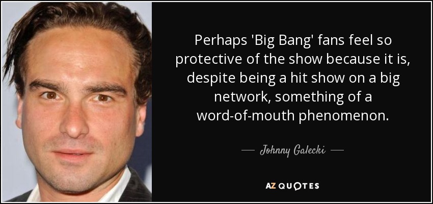 Perhaps 'Big Bang' fans feel so protective of the show because it is, despite being a hit show on a big network, something of a word-of-mouth phenomenon. - Johnny Galecki