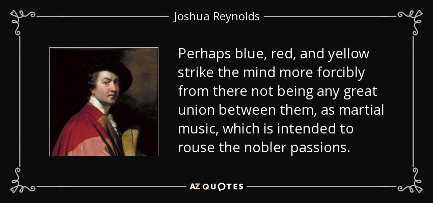 Perhaps blue, red, and yellow strike the mind more forcibly from there not being any great union between them, as martial music, which is intended to rouse the nobler passions. - Joshua Reynolds