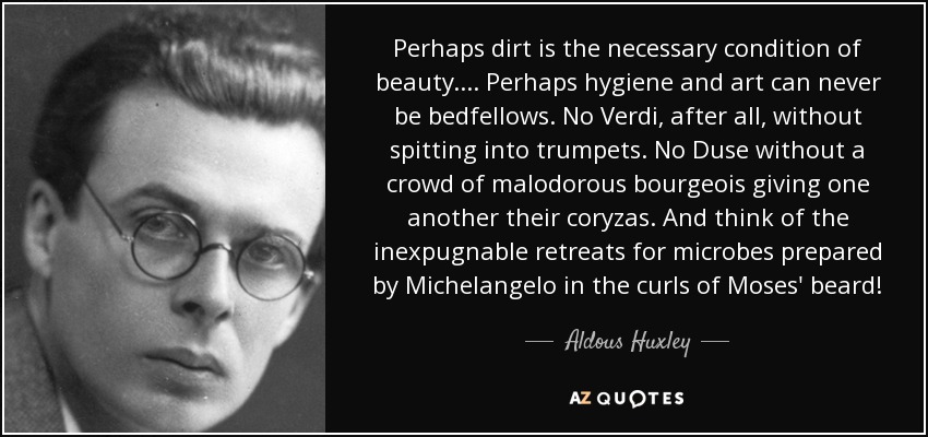 Perhaps dirt is the necessary condition of beauty.... Perhaps hygiene and art can never be bedfellows. No Verdi, after all, without spitting into trumpets. No Duse without a crowd of malodorous bourgeois giving one another their coryzas. And think of the inexpugnable retreats for microbes prepared by Michelangelo in the curls of Moses' beard! - Aldous Huxley