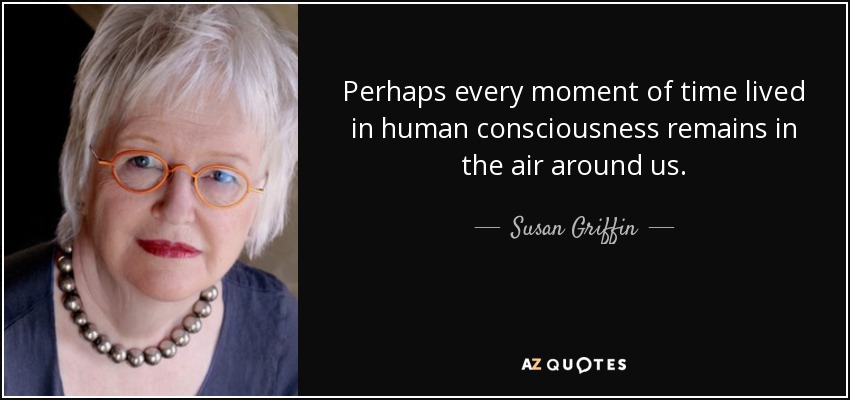 Perhaps every moment of time lived in human consciousness remains in the air around us. - Susan Griffin