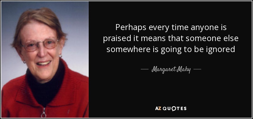 Perhaps every time anyone is praised it means that someone else somewhere is going to be ignored - Margaret Mahy